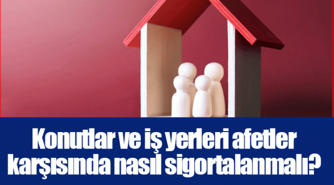 Konutlar ve iş yerleri afetler karşısında nasıl sigortalanmalı?