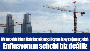 Müteahhitler iktidara karşı isyan bayrağını çekti: Enflasyonun sebebi biz değiliz