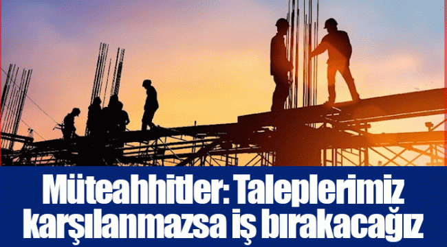 Müteahhitler: Taleplerimiz karşılanmazsa iş bırakacağız