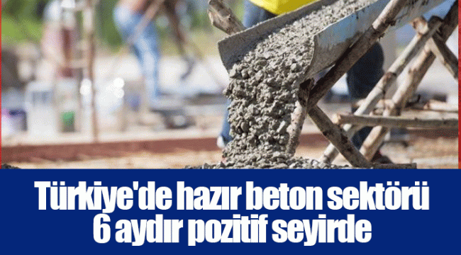 Türkiye'de hazır beton sektörü 6 aydır pozitif seyirde