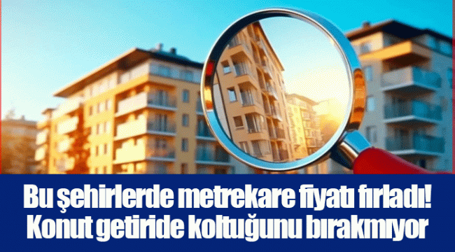 Bu şehirlerde metrekare fiyatı fırladı! Konut getiride koltuğunu bırakmıyor