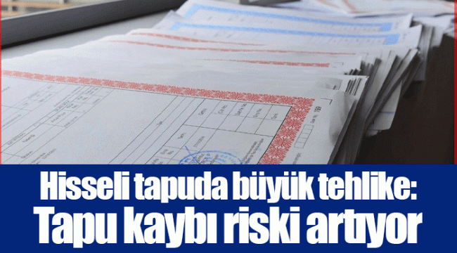 Hisseli tapuda büyük tehlike: Tapu kaybı riski artıyor