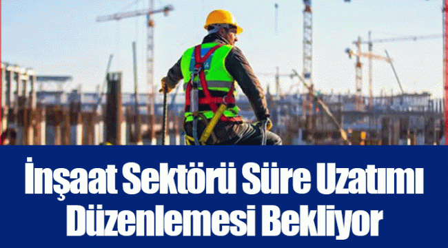 İnşaat Sektörü Süre Uzatımı Düzenlemesi Bekliyor