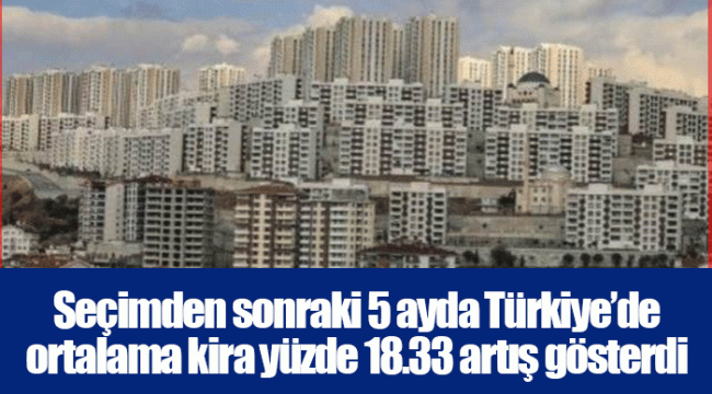 Seçimden sonraki 5 ayda Türkiye’de ortalama kira yüzde 18.33 artış gösterdi