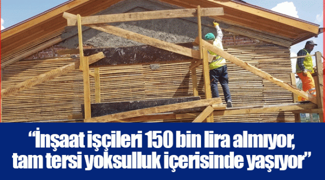 “İnşaat işçileri 150 bin lira almıyor, tam tersi yoksulluk içerisinde yaşıyor”