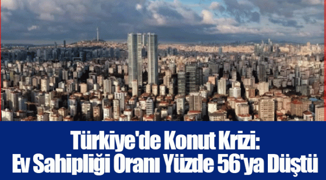 Türkiye'de Konut Krizi: Ev Sahipliği Oranı Yüzde 56'ya Düştü