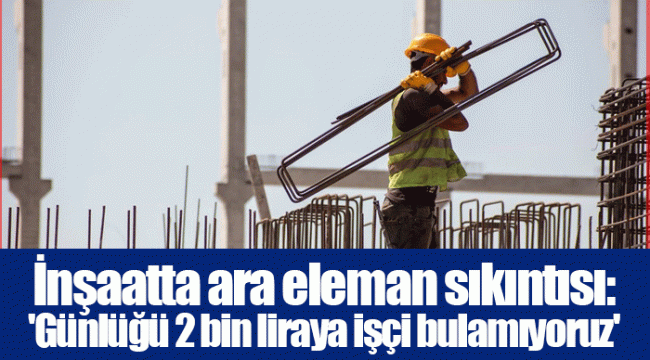 İnşaatta ara eleman sıkıntısı: 'Günlüğü 2 bin liraya işçi bulamıyoruz'