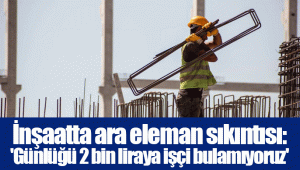 İnşaatta ara eleman sıkıntısı: 'Günlüğü 2 bin liraya işçi bulamıyoruz'