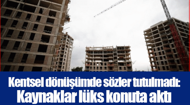 Kentsel dönüşümde sözler tutulmadı: Kaynaklar lüks konuta aktı