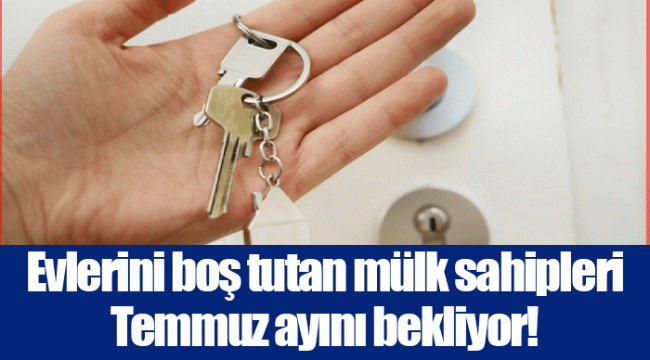 Evlerini boş tutan mülk sahipleri Temmuz ayını bekliyor!