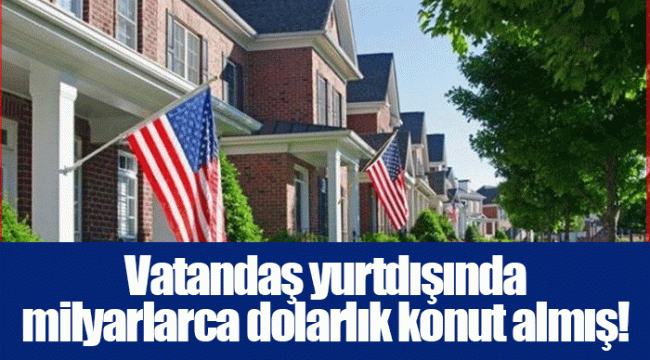 Vatandaş yurtdışında milyarlarca dolarlık konut almış!