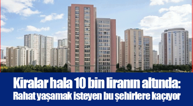 Kiralar hala 10 bin liranın altında: Rahat yaşamak isteyen bu şehirlere kaçıyor