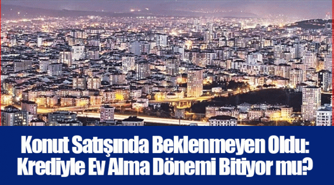 Konut Satışında Beklenmeyen Oldu: Krediyle Ev Alma Dönemi Bitiyor mu?