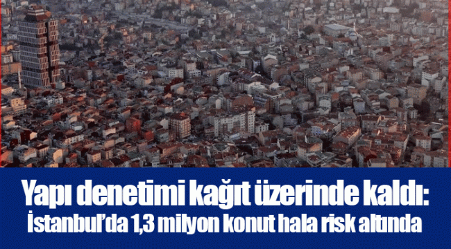 Yapı denetimi kağıt üzerinde kaldı: İstanbul’da 1,3 milyon konut hala risk altında