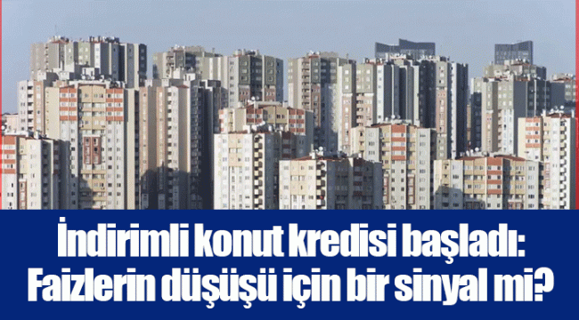 İndirimli konut kredisi başladı: Faizlerin düşüşü için bir sinyal mi?