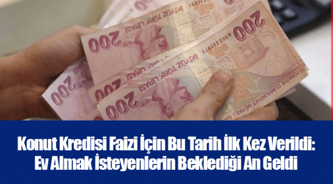 Konut Kredisi Faizi İçin Bu Tarih İlk Kez Verildi: Ev Almak İsteyenlerin Beklediği An Geldi