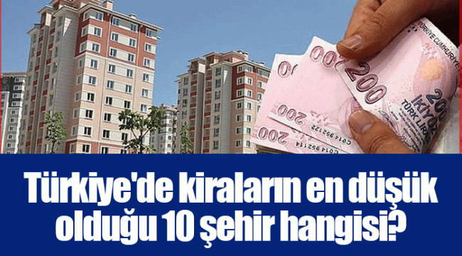 Türkiye'de kiraların en düşük olduğu 10 şehir hangisi?