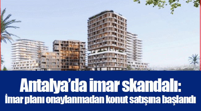 Antalya’da imar skandalı: İmar planı onaylanmadan konut satışına başlandı