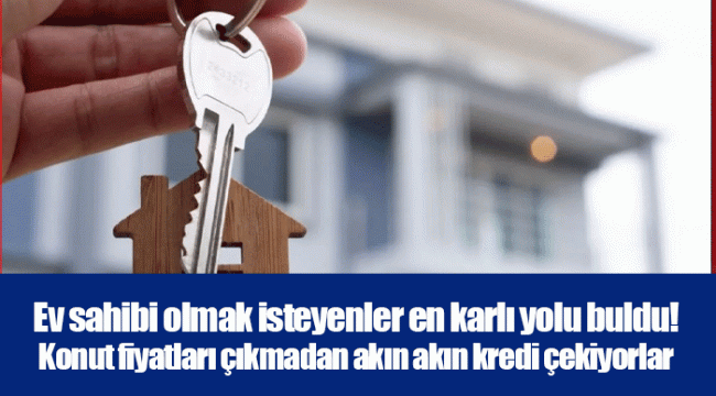 Ev sahibi olmak isteyenler en karlı yolu buldu! Konut fiyatları çıkmadan akın akın kredi çekiyorlar