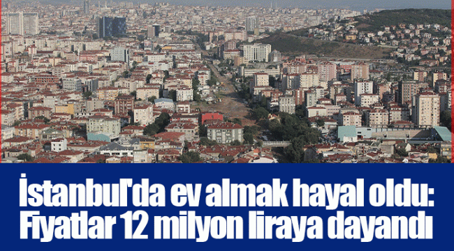 İstanbul'da ev almak hayal oldu: Fiyatlar 12 milyon liraya dayandı