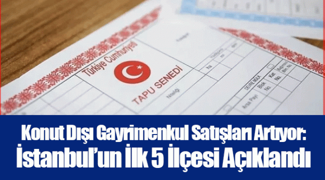 Konut Dışı Gayrimenkul Satışları Artıyor: İstanbul’un İlk 5 İlçesi Açıklandı