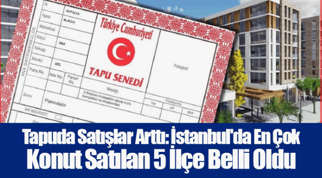 Tapuda Satışlar Arttı: İstanbul'da En Çok Konut Satılan 5 İlçe Belli Oldu