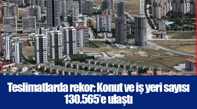 Teslimatlarda rekor: Konut ve iş yeri sayısı 130.565’e ulaştı