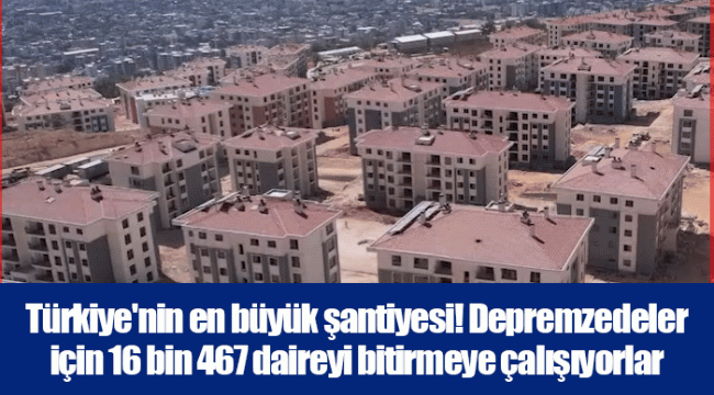 Türkiye'nin en büyük şantiyesi! Depremzedeler için 16 bin 467 daireyi bitirmeye çalışıyorlar