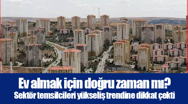 Ev almak için doğru zaman mı? Sektör temsilcileri yükseliş trendine dikkat çekti