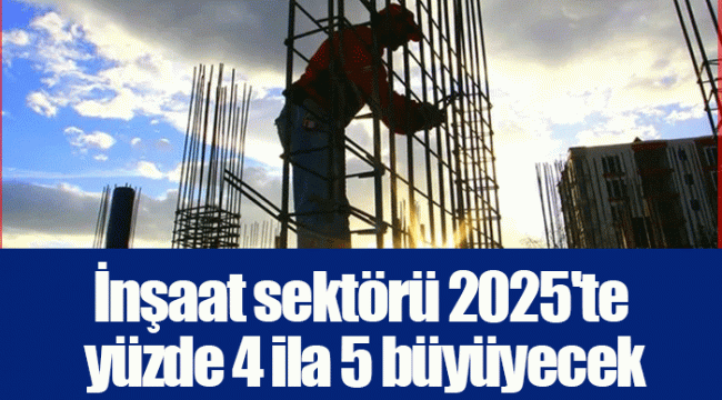 İnşaat sektörü 2025'te yüzde 4 ila 5 büyüyecek