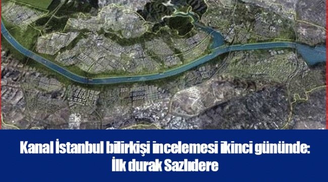 Kanal İstanbul bilirkişi incelemesi ikinci gününde: İlk durak Sazlıdere