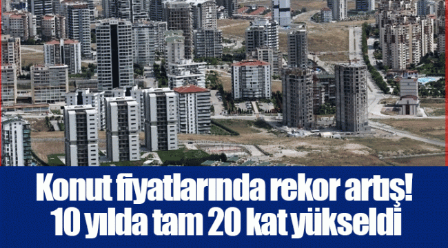 Konut fiyatlarında rekor artış! 10 yılda tam 20 kat yükseldi