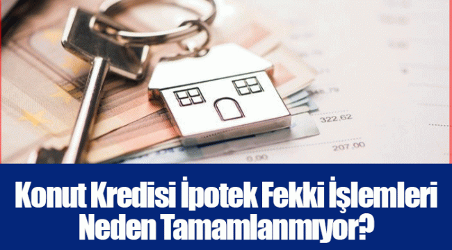 Konut Kredisi İpotek Fekki İşlemleri Neden Tamamlanmıyor?