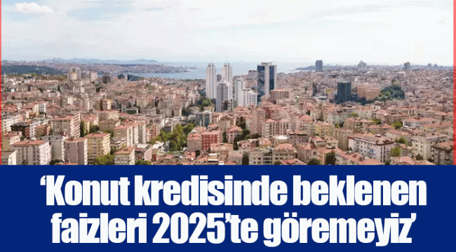 ‘Konut kredisinde beklenen faizleri 2025’te göremeyiz’