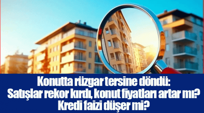 Konutta rüzgar tersine döndü: Satışlar rekor kırdı, konut fiyatları artar mı? Kredi faizi düşer mi?