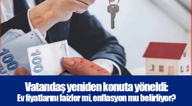 Vatandaş yeniden konuta yöneldi: Ev fiyatlarını faizler mi, enflasyon mu belirliyor?