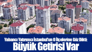 Yabancı Yatırımcı İstanbul’un O İlçelerine Göz Dikti: Büyük Getirisi Var