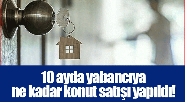 10 ayda yabancıya ne kadar konut satışı yapıldı!