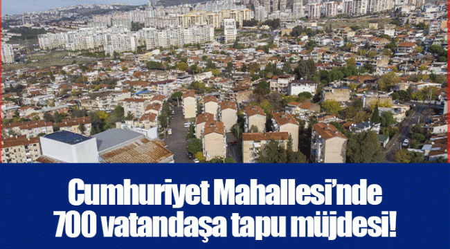 Cumhuriyet Mahallesi’nde 700 vatandaşa tapu müjdesi!