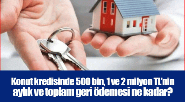 Konut kredisinde 500 bin, 1 ve 2 milyon TL’nin aylık ve toplam geri ödemesi ne kadar?