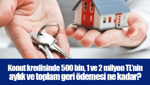 Konut kredisinde 500 bin, 1 ve 2 milyon TL’nin aylık ve toplam geri ödemesi ne kadar?