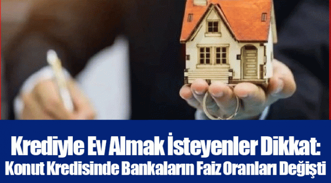 Krediyle Ev Almak İsteyenler Dikkat: Konut Kredisinde Bankaların Faiz Oranları Değişti