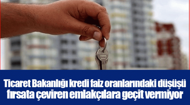 Ticaret Bakanlığı kredi faiz oranlarındaki düşüşü fırsata çeviren emlakçılara geçit vermiyor