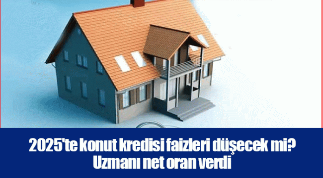 2025'te konut kredisi faizleri düşecek mi? Uzmanı net oran verdi