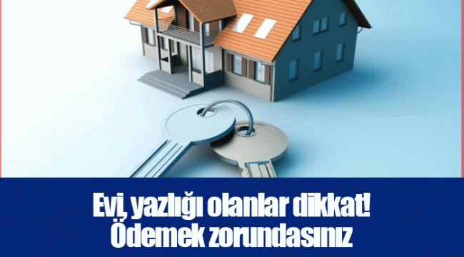 Evi, yazlığı olanlar dikkat! Ödemek zorundasınız