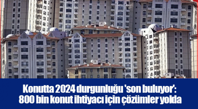 Konutta 2024 durgunluğu 'son buluyor': 800 bin konut ihtiyacı için çözümler yolda