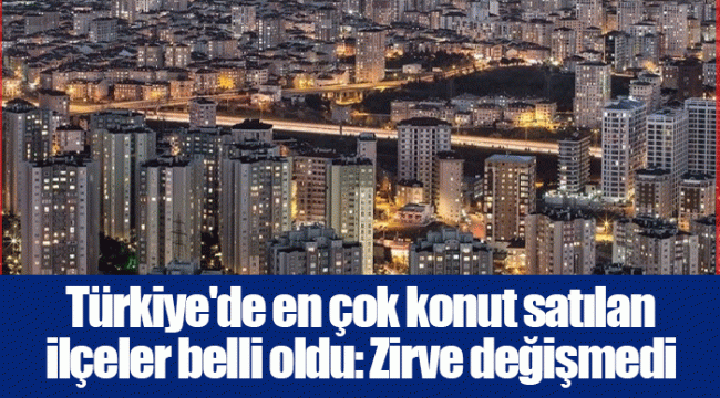 Türkiye'de en çok konut satılan ilçeler belli oldu: Zirve değişmedi