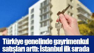 Türkiye genelinde gayrimenkul satışları arttı: İstanbul ilk sırada