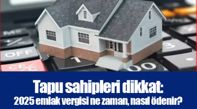 Tapu sahipleri dikkat: 2025 emlak vergisi ne zaman, nasıl ödenir?